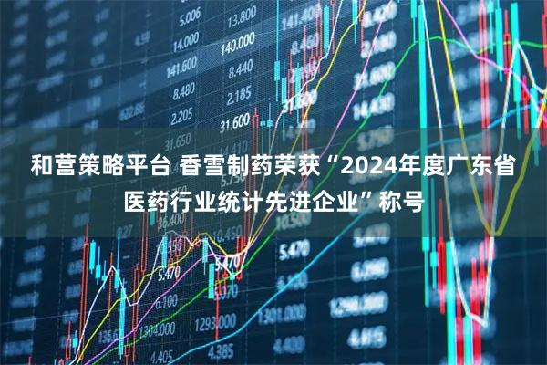 和营策略平台 香雪制药荣获“2024年度广东省医药行业统计先进企业”称号