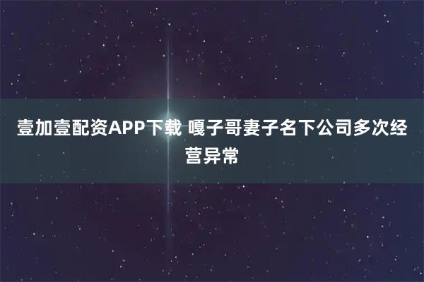 壹加壹配资APP下载 嘎子哥妻子名下公司多次经营异常