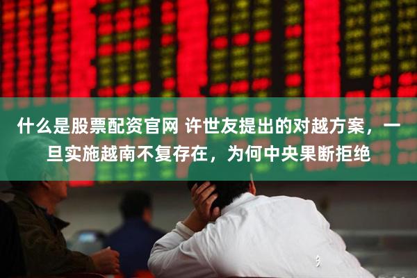 什么是股票配资官网 许世友提出的对越方案，一旦实施越南不复存在，为何中央果断拒绝