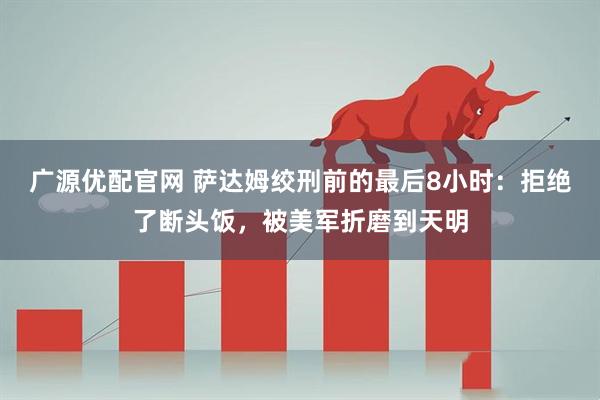 广源优配官网 萨达姆绞刑前的最后8小时：拒绝了断头饭，被美军折磨到天明
