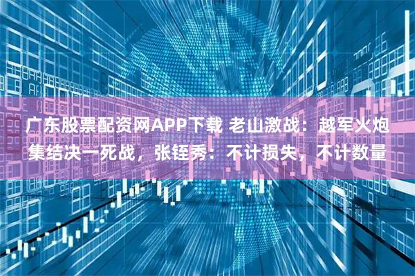 广东股票配资网APP下载 老山激战：越军火炮集结决一死战，张铚秀：不计损失，不计数量