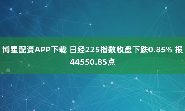 博星配资APP下载 日经225指数收盘下跌0.85% 报44550.85点