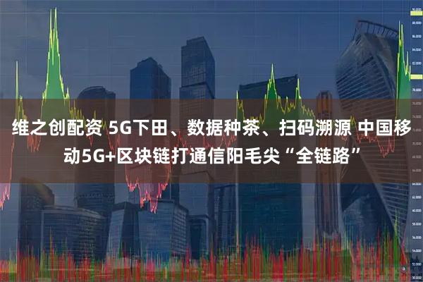 维之创配资 5G下田、数据种茶、扫码溯源 中国移动5G+区块链打通信阳毛尖“全链路”