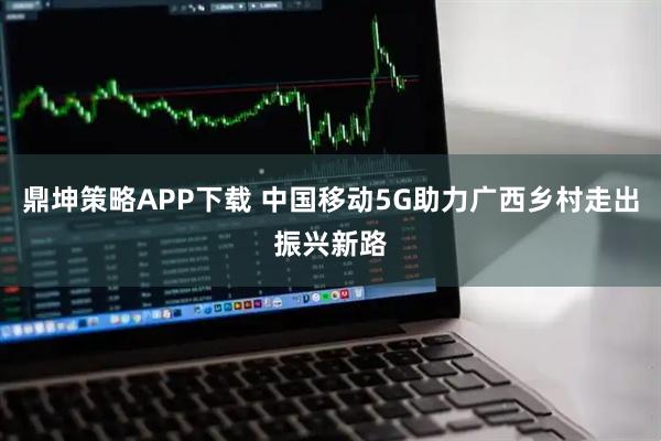 鼎坤策略APP下载 中国移动5G助力广西乡村走出振兴新路