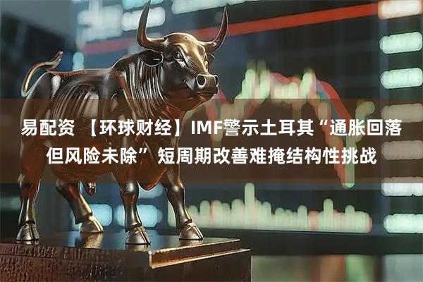 易配资 【环球财经】IMF警示土耳其“通胀回落但风险未除” 短周期改善难掩结构性挑战