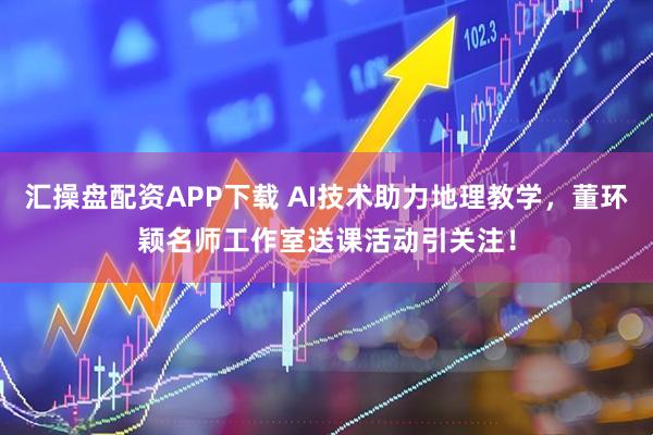 汇操盘配资APP下载 AI技术助力地理教学，董环颖名师工作室送课活动引关注！