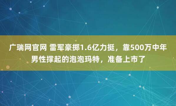 广瑞网官网 雷军豪掷1.6亿力挺，靠500万中年男性撑起的泡泡玛特，准备上市了