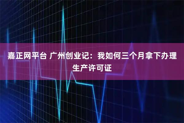 嘉正网平台 广州创业记:我如何三个月拿下办理生产许可证