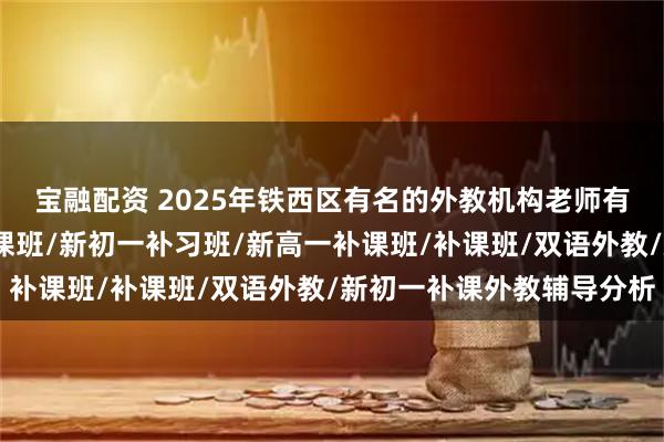 宝融配资 2025年铁西区有名的外教机构老师有哪些，补习/新初一补课班/新初一补习班/新高一补课班/补课班/双语外教/新初一补课外教辅导分析