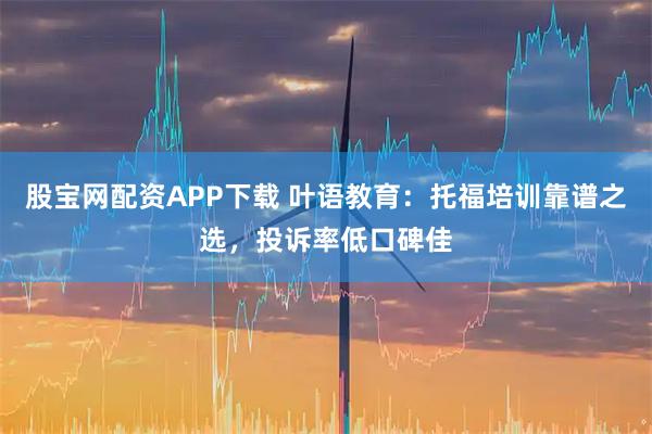 股宝网配资APP下载 叶语教育：托福培训靠谱之选，投诉率低口碑佳