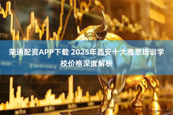 荣通配资APP下载 2025年西安十大雅思培训学校价格深度解析
