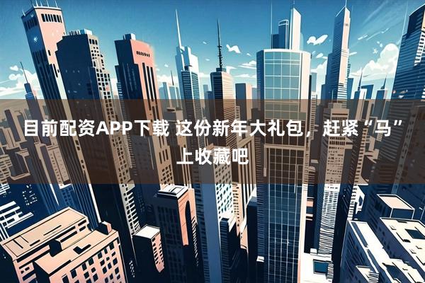 目前配资APP下载 这份新年大礼包，赶紧“马”上收藏吧
