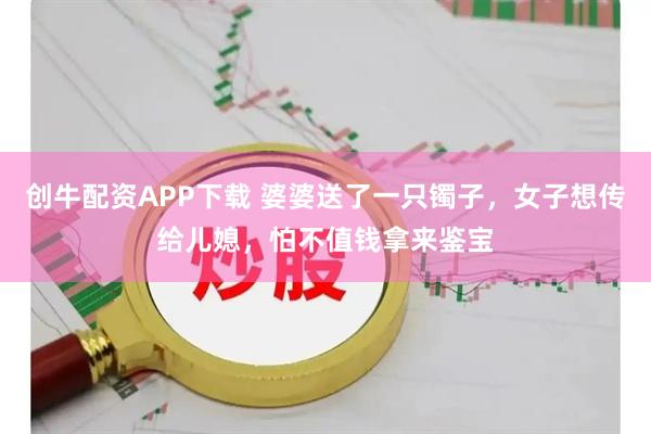 创牛配资APP下载 婆婆送了一只镯子，女子想传给儿媳，怕不值钱拿来鉴宝