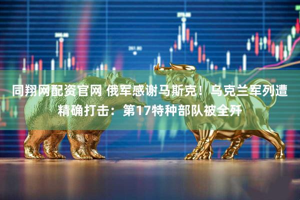同翔网配资官网 俄军感谢马斯克！乌克兰军列遭精确打击：第17特种部队被全歼