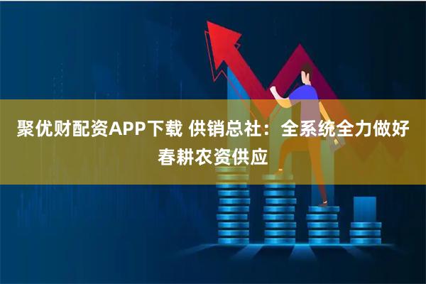 聚优财配资APP下载 供销总社：全系统全力做好春耕农资供应