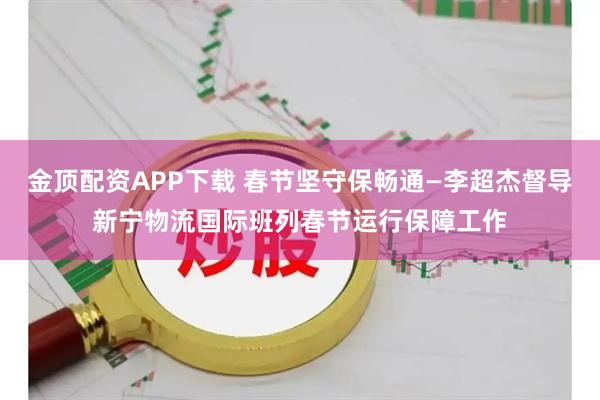 金顶配资APP下载 春节坚守保畅通—李超杰督导新宁物流国际班列春节运行保障工作