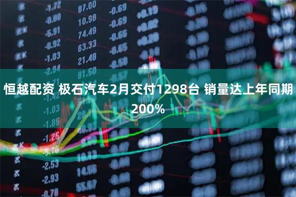 恒越配资 极石汽车2月交付1298台 销量达上年同期200%