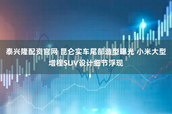 泰兴隆配资官网 昆仑实车尾部造型曝光 小米大型增程SUV设计细节浮现