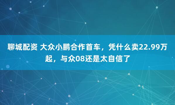 聊城配资 大众小鹏合作首车，凭什么卖22.99万起，与众08还是太自信了