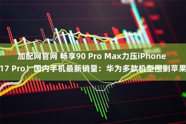 加配网官网 畅享90 Pro Max力压iPhone 17 Pro！国内手机最新销量：华为多款机型围剿苹果