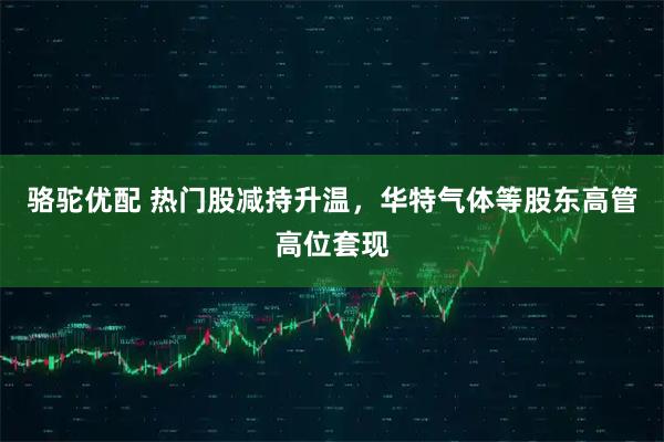 骆驼优配 热门股减持升温，华特气体等股东高管高位套现
