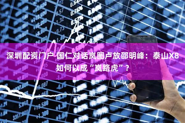 深圳配资门户 国仁对话岚图卢放邵明峰：泰山X8如何以成“岚路虎”？