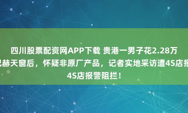 四川股票配资网APP下载 贵港一男子花2.28万更换迈巴赫天窗后，怀疑非原厂产品，记者实地采访遭4S店报警阻拦！