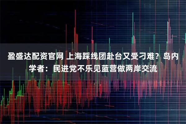 盈盛达配资官网 上海踩线团赴台又受刁难？岛内学者：民进党不乐见蓝营做两岸交流